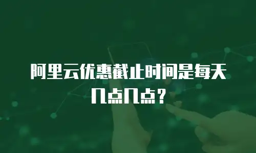 阿里云优惠截止时间是每天几点几点？