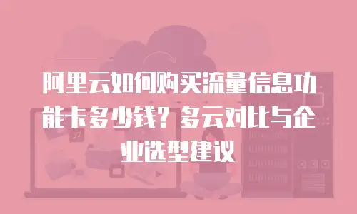 阿里云如何购买流量信息功能卡多少钱？多云对比与企业选型建议