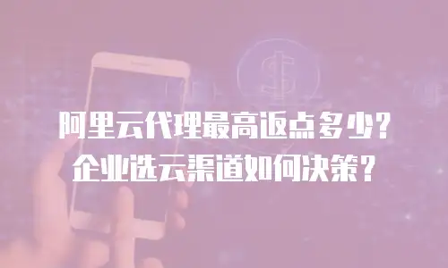 阿里云代理最高返点多少？企业选云渠道如何决策？
