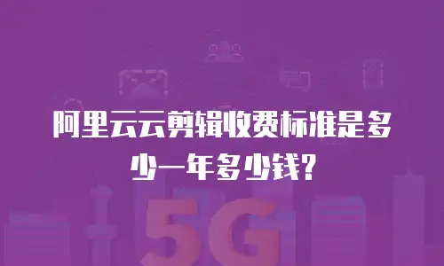 阿里云云剪辑收费标准是多少一年多少钱？