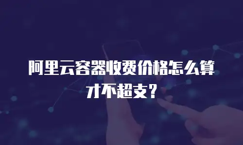 阿里云容器收费价格怎么算才不超支？
