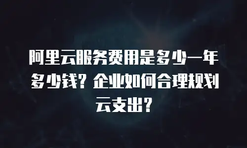 阿里云服务费用是多少一年多少钱？企业如何合理规划云支出？
