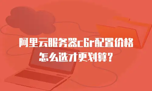 阿里云服务器c6r配置价格怎么选才更划算？