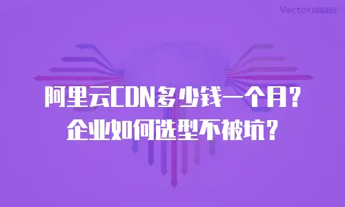 阿里云CDN多少钱一个月？企业如何选型不被坑？