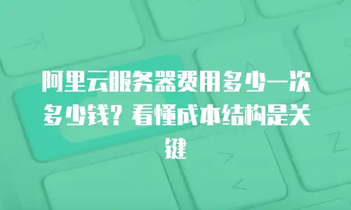 阿里云服务器费用多少一次多少钱？看懂成本结构是关键