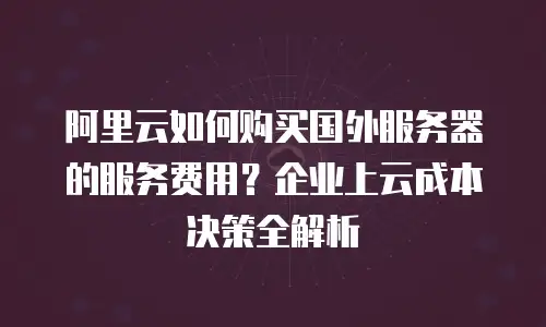 阿里云如何购买国外服务器的服务费用？企业上云成本决策全解析