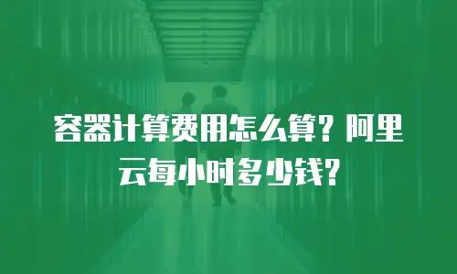 容器计算费用怎么算？阿里云每小时多少钱？