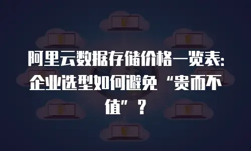 阿里云数据存储价格一览表：企业选型如何避免“贵而不值”？