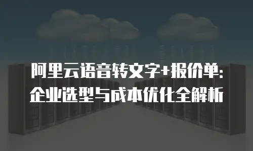 阿里云语音转文字+报价单：企业选型与成本优化全解析
