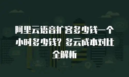 阿里云语音扩容多少钱一个小时多少钱？多云成本对比全解析