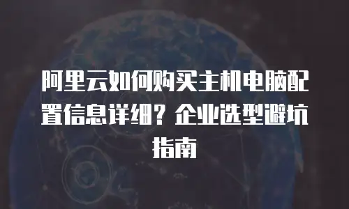 阿里云如何购买主机电脑配置信息详细？企业选型避坑指南