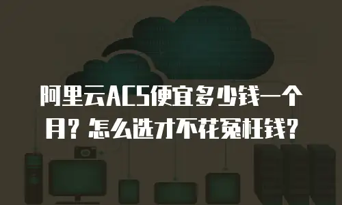 阿里云ACS便宜多少钱一个月？怎么选才不花冤枉钱？