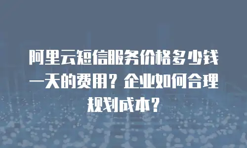 阿里云短信服务价格多少钱一天的费用？企业如何合理规划成本？