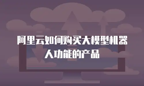 阿里云如何购买大模型机器人功能的产品