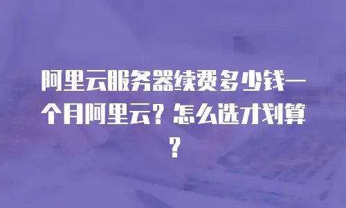 阿里云服务器续费多少钱一个月阿里云？怎么选才划算？