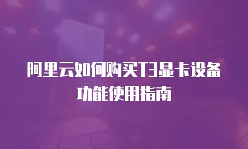 阿里云如何购买T3显卡设备功能使用指南