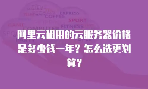 阿里云租用的云服务器价格是多少钱一年？怎么选更划算？