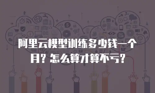 阿里云模型训练多少钱一个月？怎么算才算不亏？