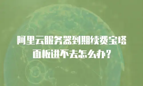 阿里云服务器到期续费宝塔面板进不去怎么办？