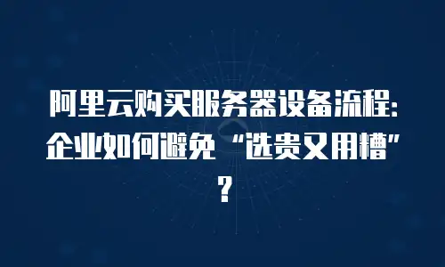 阿里云购买服务器设备流程：企业如何避免“选贵又用糟”？