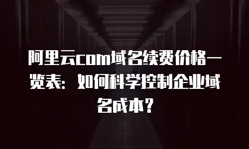 阿里云com域名续费价格一览表：如何科学控制企业域名成本？