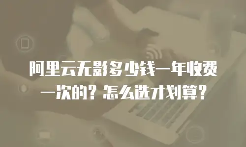 阿里云无影多少钱一年收费一次的？怎么选才划算？