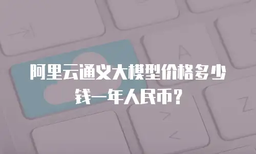 阿里云通义大模型价格多少钱一年人民币？