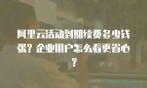 阿里云活动到期续费多少钱张？企业用户怎么看更省心？