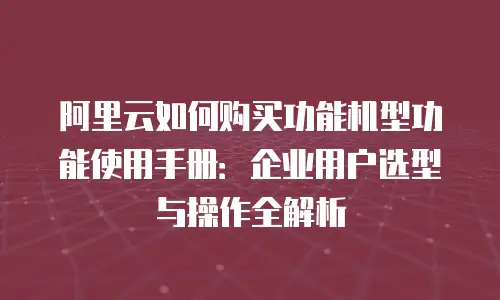 阿里云如何购买功能机型功能使用手册：企业用户选型与操作全解析