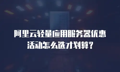 阿里云轻量应用服务器优惠活动怎么选才划算？