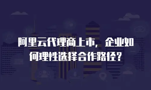 阿里云代理商上市，企业如何理性选择合作路径？