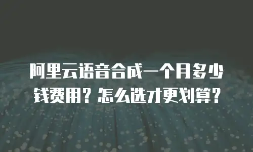 阿里云语音合成一个月多少钱费用？怎么选才更划算？