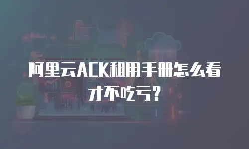 阿里云ACK租用手册怎么看才不吃亏？