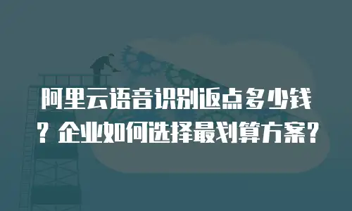 阿里云语音识别返点多少钱？企业如何选择最划算方案？