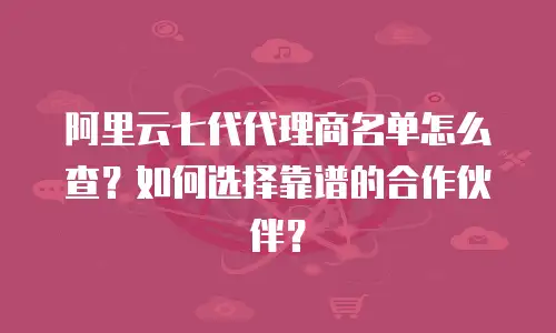 阿里云七代代理商名单怎么查？如何选择靠谱的合作伙伴？