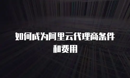 如何成为阿里云代理商条件和费用