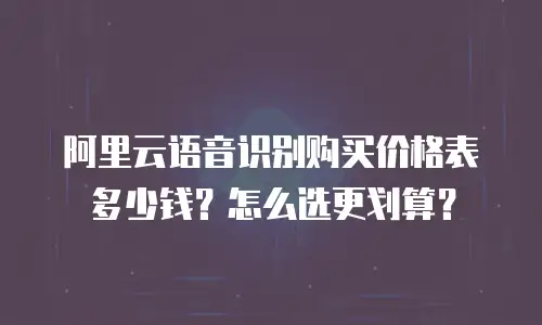 阿里云语音识别购买价格表多少钱？怎么选更划算？