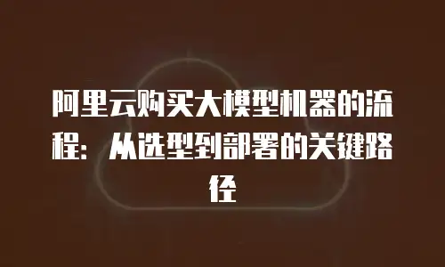 阿里云购买大模型机器的流程：从选型到部署的关键路径