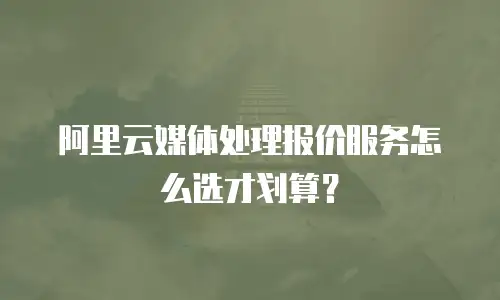 阿里云媒体处理报价服务怎么选才划算？