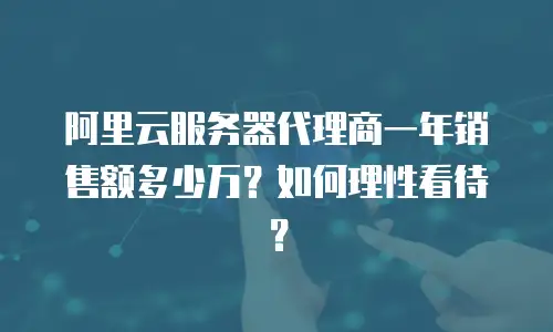 阿里云服务器代理商一年销售额多少万？如何理性看待？
