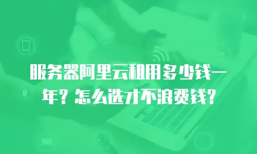 服务器阿里云租用多少钱一年？怎么选才不浪费钱？