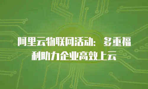 阿里云物联网活动：多重福利助力企业高效上云