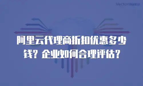 阿里云代理商折扣优惠多少钱？企业如何合理评估？