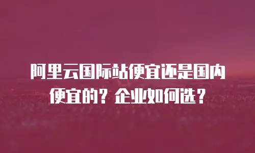 阿里云国际站便宜还是国内便宜的？企业如何选？
