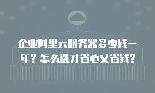 企业阿里云服务器多少钱一年？怎么选才省心又省钱？