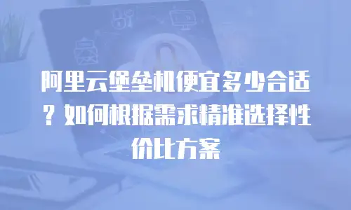 阿里云堡垒机便宜多少合适？如何根据需求精准选择性价比方案