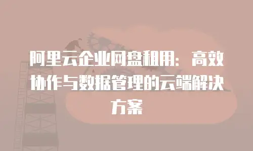 阿里云企业网盘租用：高效协作与数据管理的云端解决方案