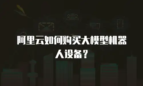 阿里云如何购买大模型机器人设备？