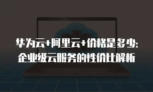 华为云+阿里云+价格是多少：企业级云服务的性价比解析