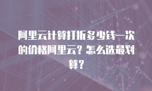 阿里云计算打折多少钱一次的价格阿里云？怎么选最划算？